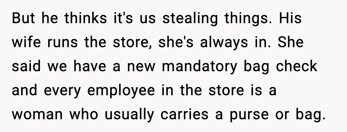 But he thinks it's us stealing things. His wife runs the store, she's always in. She said we have a new mandatory bag check and every employee in the store...