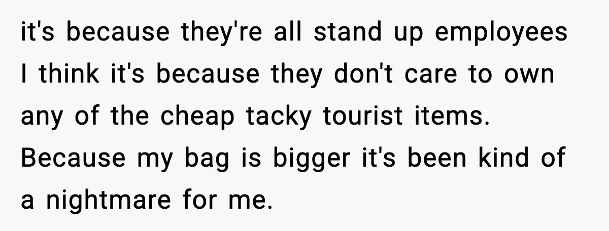 it's because they're all stand up employees I think it's because they don't care to own any of the cheap tacky tourist items. Because my bag is bigger it's been...
