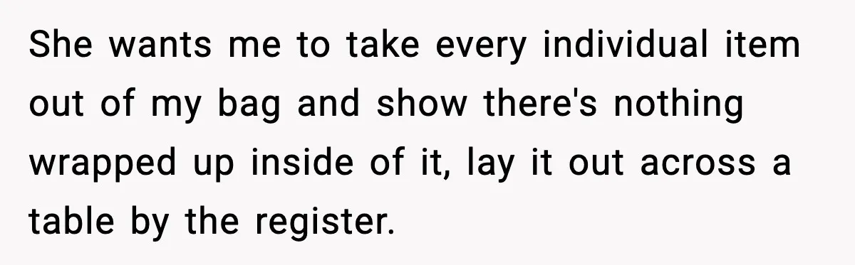 She wants me to take every individual item out of my bag and show there's nothing wrapped up inside of it, lay it out across a table by the register.