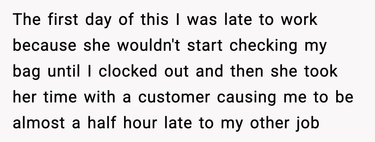 The first day of this I was late to work because she wouldn't start checking my bag until I clocked out and then she took her time with a customer...