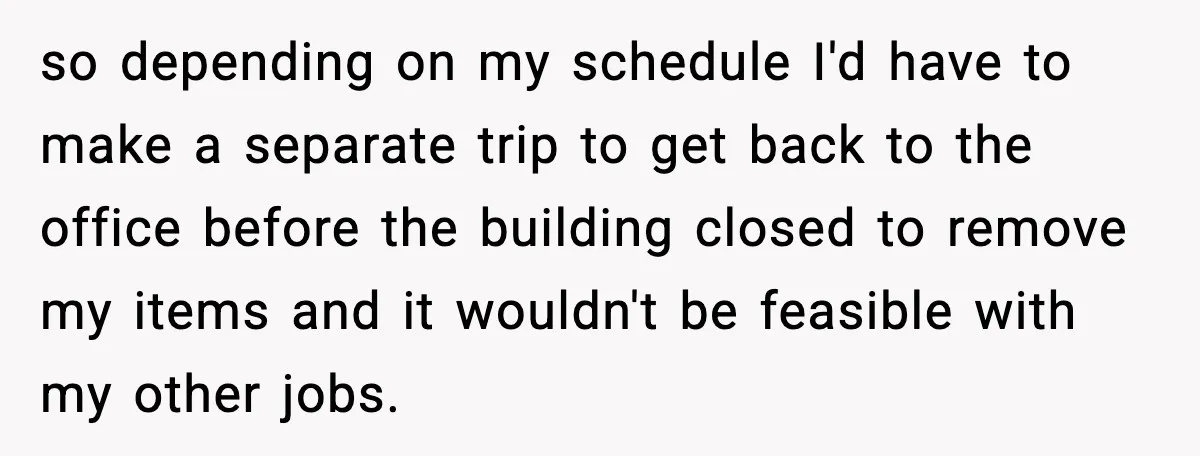 so depending on my schedule I'd have to make a separate trip to get back to the office before the building closed to remove my items and it wouldn't be...