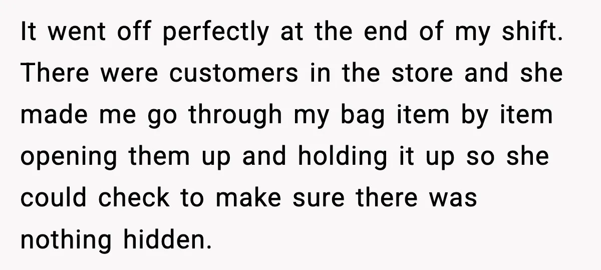It went off perfectly at the end of my shift. There were customers in the store and she made me go through my bag item by item opening them up...