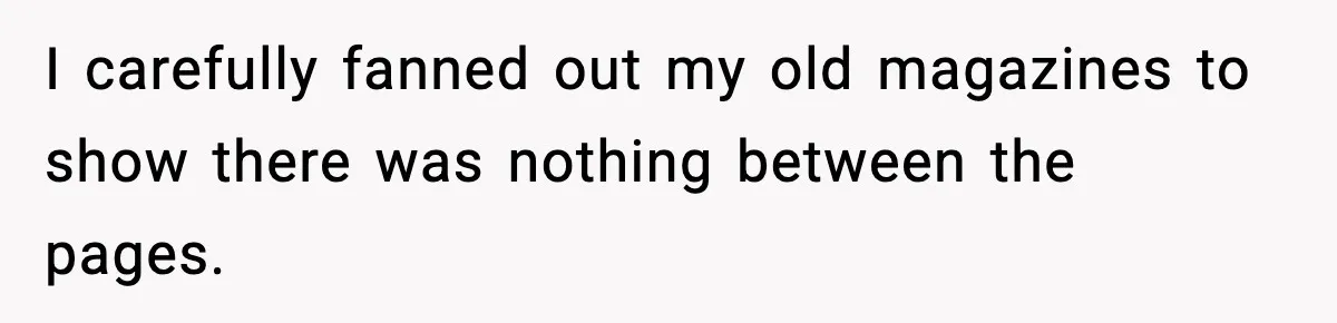 I carefully fanned out my old magazines to show there was nothing between the pages.