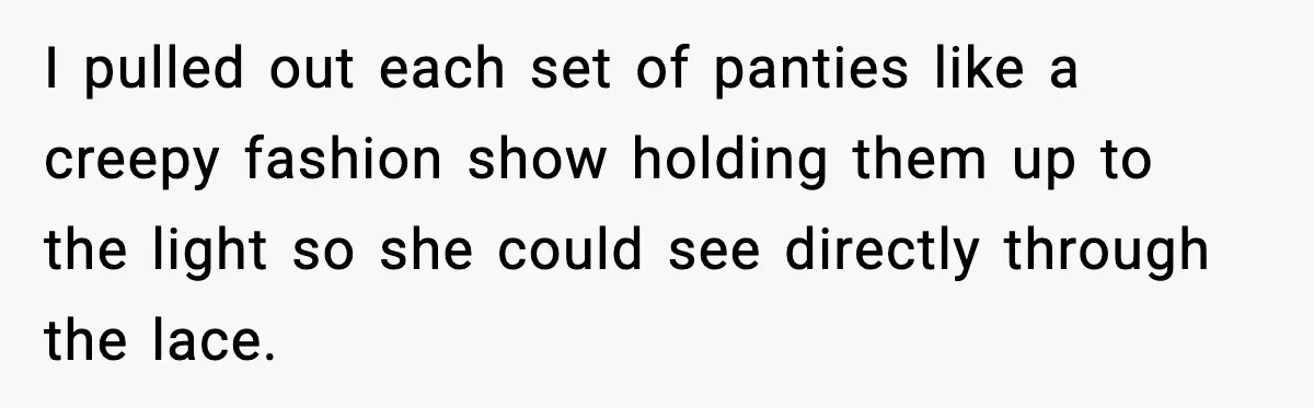 I pulled out each set of panties like a creepy fashion show holding them up to the light so she could see directly through the lace.