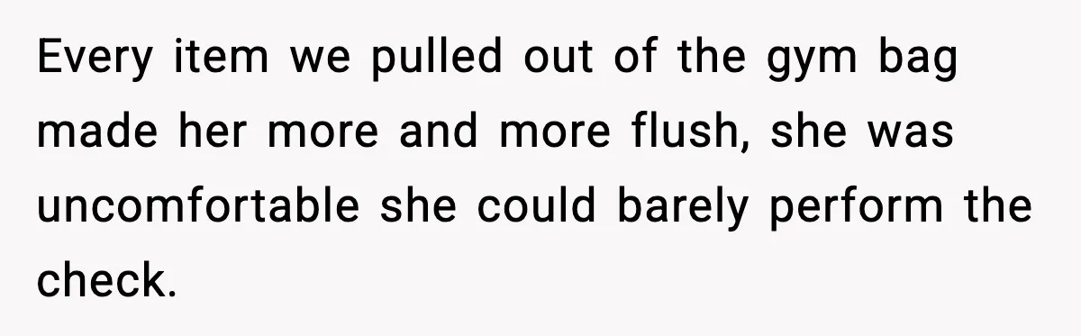 Every item we pulled out of the gym bag made her more and more flush, she was uncomfortable she could barely perform the check.