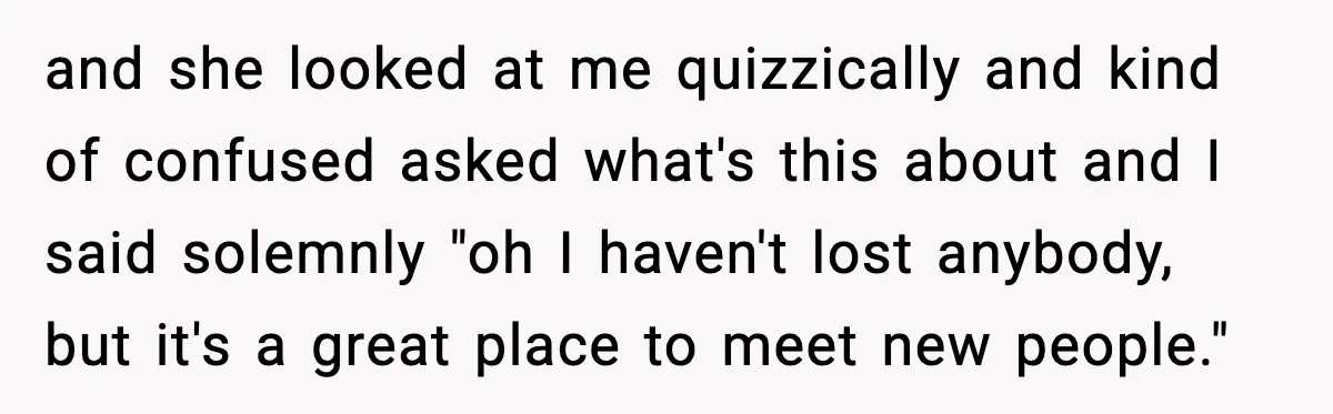 and she looked at me quizzically and kind of confused asked what's this about and I said solemnly "oh I haven't lost anybody, but it's a great place to meet...