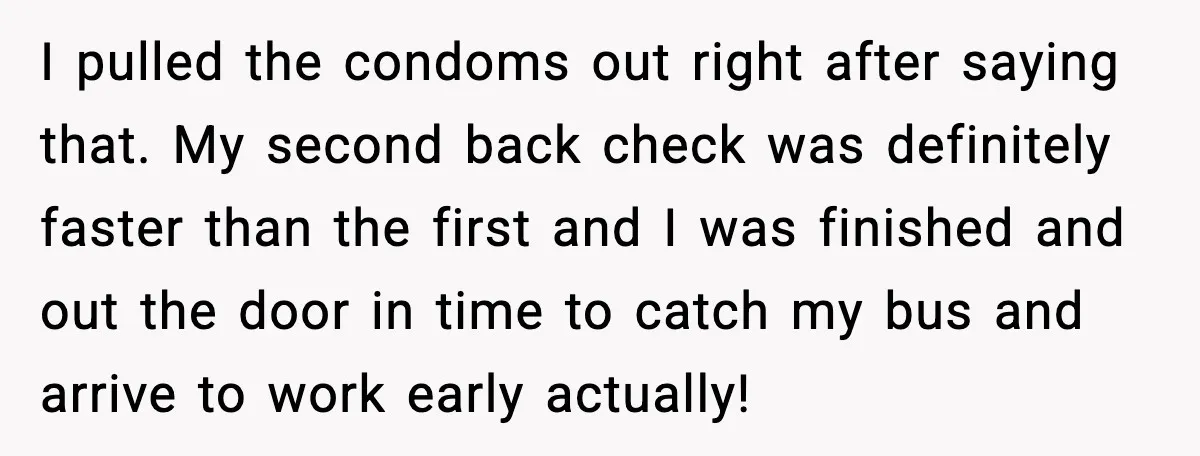 I pulled the condoms out right after saying that. My second back check was definitely faster than the first and I was finished and out the door in time to...