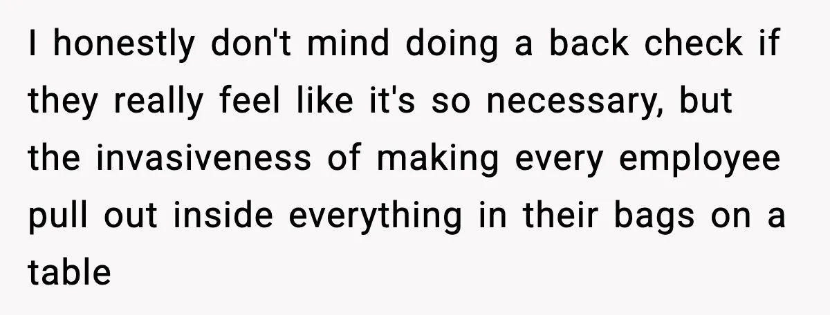 I honestly don't mind doing a back check if they really feel like it's so necessary, but the invasiveness of making every employee pull out inside everything in their bags...