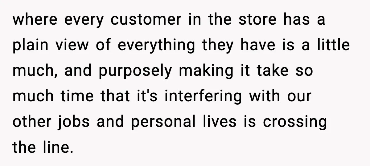 where every customer in the store has a plain view of everything they have is a little much, and purposely making it take so much time that it's interfering with...