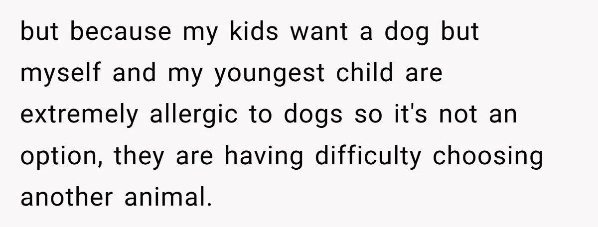 but because my kids want a dog but myself and my youngest child are extremely allergic to dogs so it's not an option, they are having difficulty choosing another animal.