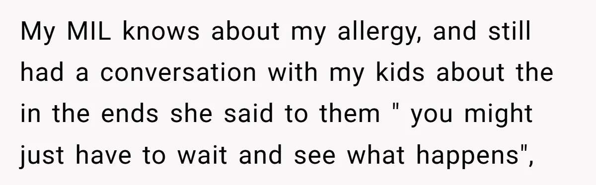 My MIL knows about my allergy, and still had a conversation with my kids about the in the ends she said to them " you might just have to wait...