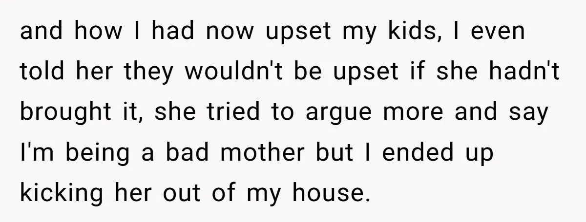 and how I had now upset my kids, I even told her they wouldn't be upset if she hadn't brought it, she tried to argue more and say I'm being...
