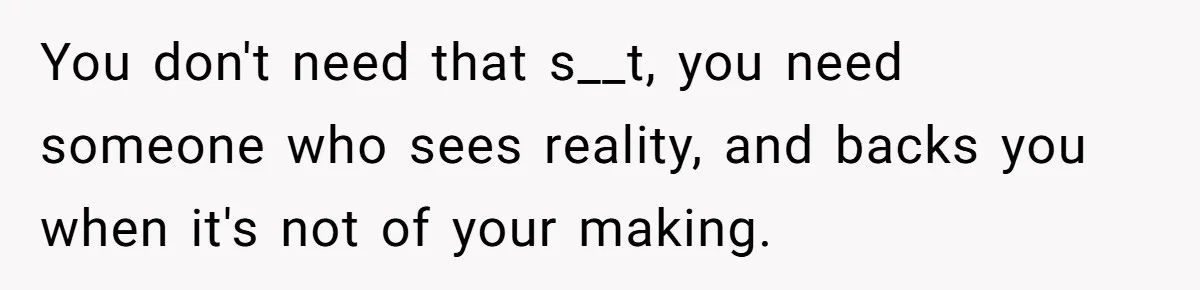 You don't need that s__t, you need someone who sees reality, and backs you when it's not of your making.