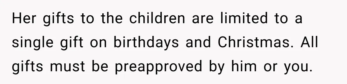 Her gifts to the children are limited to a single gift on birthdays and Christmas. All gifts must be preapproved by him or you.