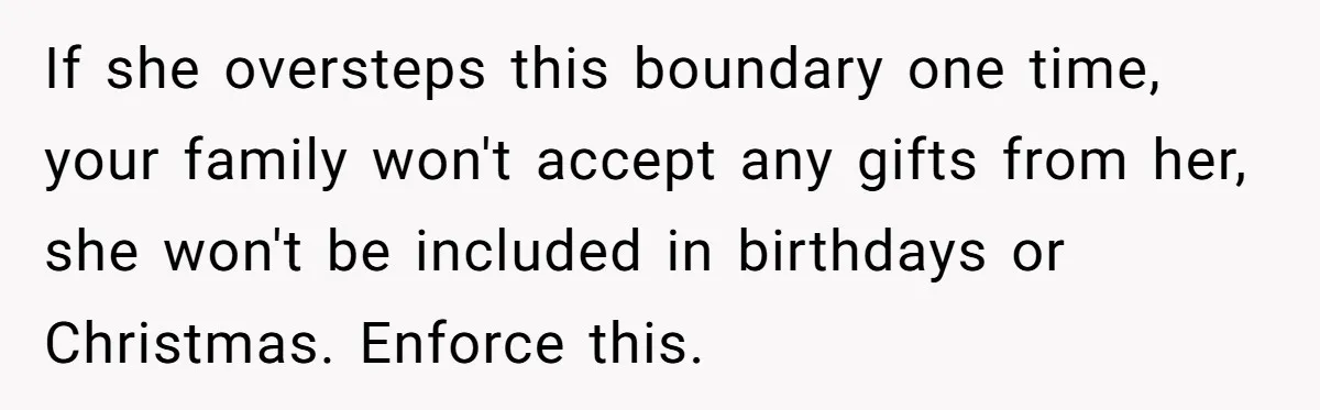 If she oversteps this boundary one time, your family won't accept any gifts from her, she won't be included in birthdays or Christmas. Enforce this.