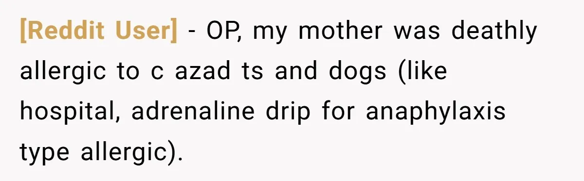 [Reddit User] − OP, my mother was deathly allergic to c azad ts and dogs (like hospital, adrenaline drip for anaphylaxis type allergic).