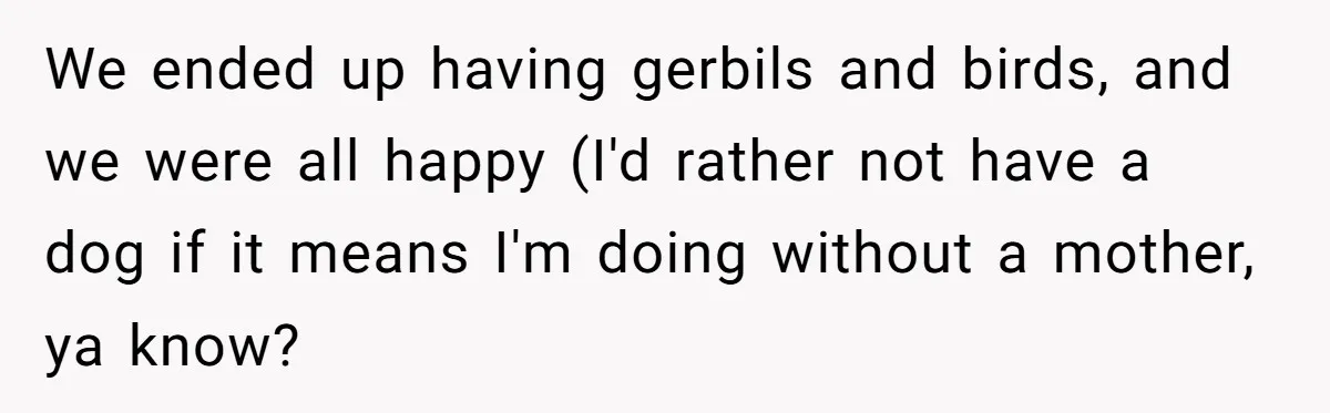 We ended up having gerbils and birds, and we were all happy (I'd rather not have a dog if it means I'm doing without a mother, ya know?
