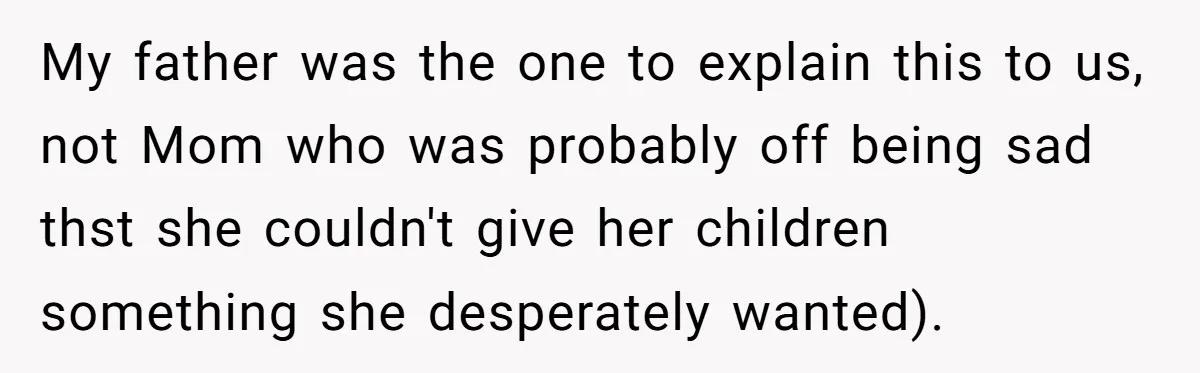 My father was the one to explain this to us, not Mom who was probably off being sad thst she couldn't give her children something she desperately wanted).