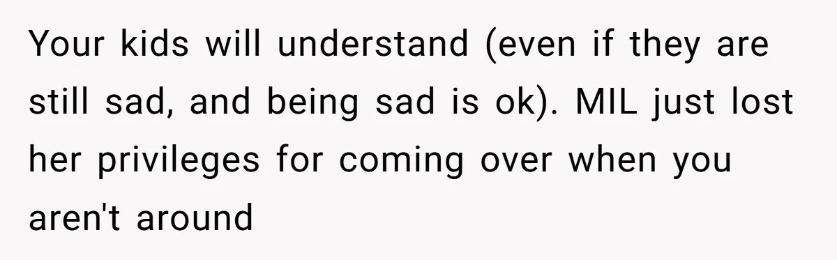 Your kids will understand (even if they are still sad, and being sad is ok). MIL just lost her privileges for coming over when you aren't around
