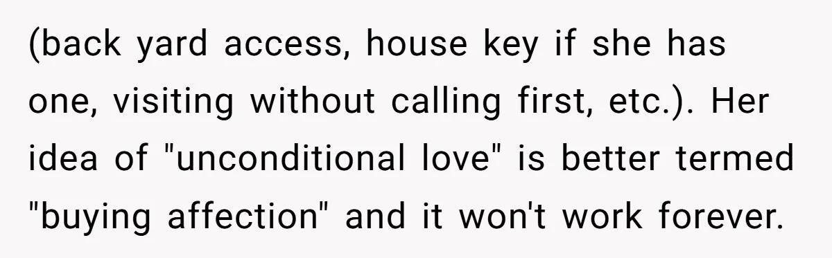 (back yard access, house key if she has one, visiting without calling first, etc.). Her idea of "unconditional love" is better termed "buying affection" and it won't work forever.