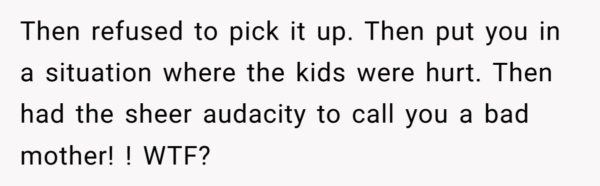 Then refused to pick it up. Then put you in a situation where the kids were hurt. Then had the sheer audacity to call you a bad mother! ! WTF?