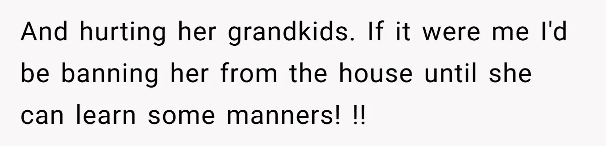 And hurting her grandkids. If it were me I'd be banning her from the house until she can learn some manners! !!