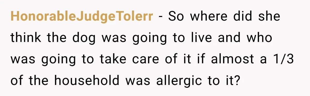 HonorableJudgeTolerr − So where did she think the dog was going to live and who was going to take care of it if almost a 1/3 of the household was...