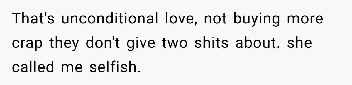 That's unconditional love, not buying more crap they don't give two shits about. she called me selfish.
