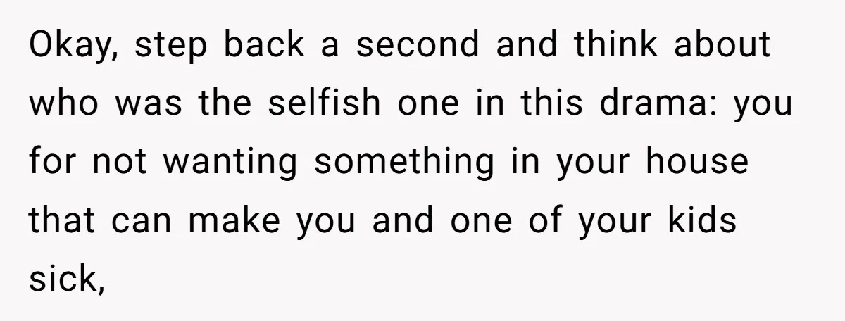 Okay, step back a second and think about who was the selfish one in this drama: you for not wanting something in your house that can make you and one...