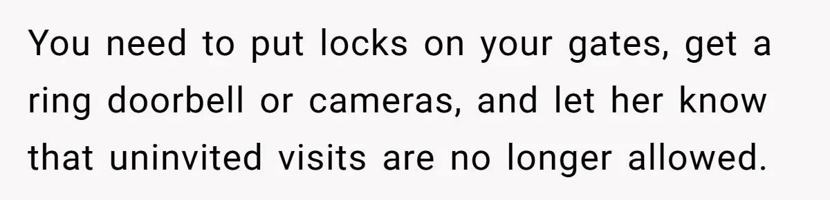 You need to put locks on your gates, get a ring doorbell or cameras, and let her know that uninvited visits are no longer allowed.