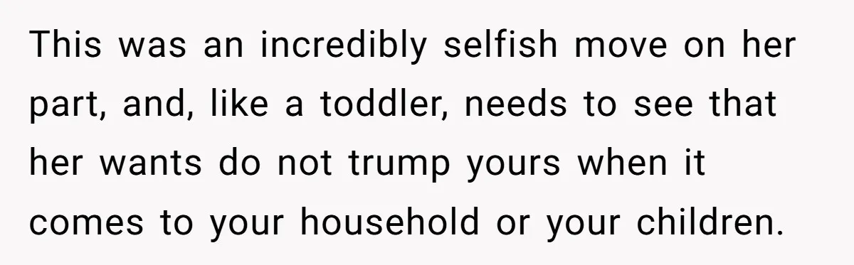 This was an incredibly selfish move on her part, and, like a toddler, needs to see that her wants do not trump yours when it comes to your household or...