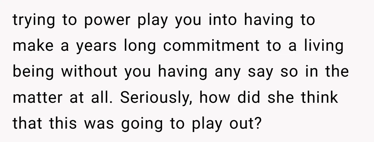 trying to power play you into having to make a years long commitment to a living being without you having any say so in the matter at all. Seriously, how...