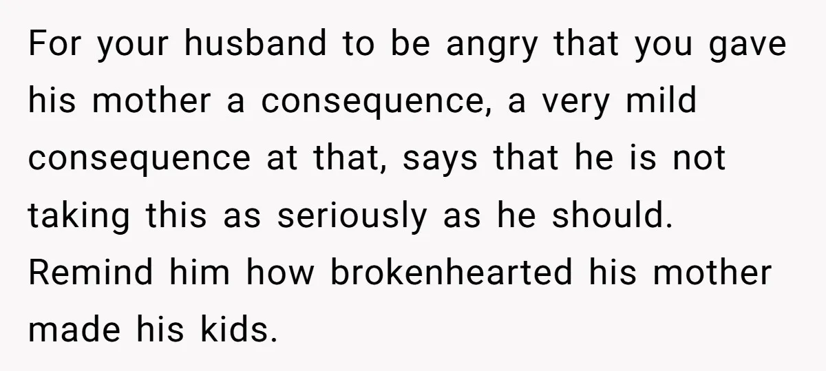 For your husband to be angry that you gave his mother a consequence, a very mild consequence at that, says that he is not taking this as seriously as he...