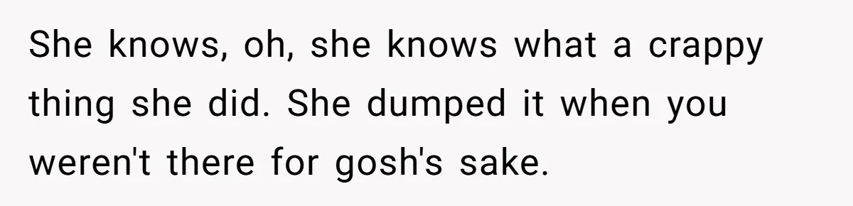 She knows, oh, she knows what a crappy thing she did. She dumped it when you weren't there for gosh's sake.