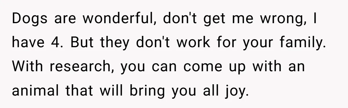 Dogs are wonderful, don't get me wrong, I have 4. But they don't work for your family. With research, you can come up with an animal that will bring you...