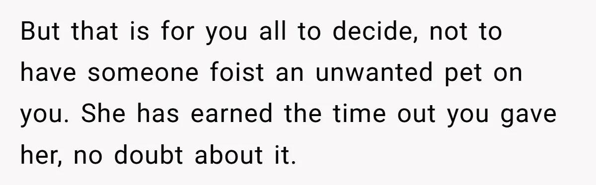 But that is for you all to decide, not to have someone foist an unwanted pet on you. She has earned the time out you gave her, no doubt about...