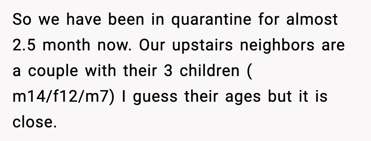 So we have been in quarantine for almost 2.5 month now. Our upstairs neighbors are a couple with their 3 children ( m14/f12/m7) I guess their ages but it is...