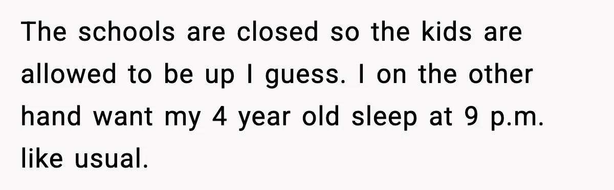 The schools are closed so the kids are allowed to be up I guess. I on the other hand want my 4 year old sleep at 9 p.m. like usual.