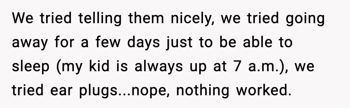 We tried telling them nicely, we tried going away for a few days just to be able to sleep (my kid is always up at 7 a.m.), we tried ear...