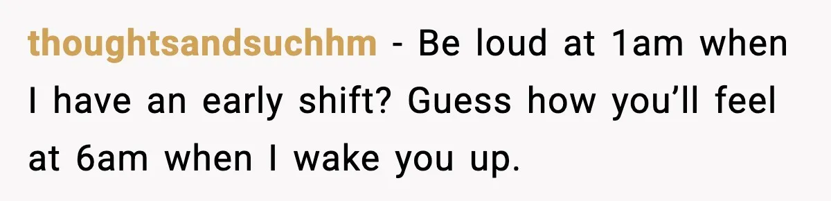 thoughtsandsuchhm - Be loud at 1am when I have an early shift? Guess how you’ll feel at 6am when I wake you up.