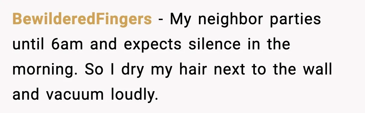 BewilderedFingers - My neighbor parties until 6am and expects silence in the morning. So I dry my hair next to the wall and vacuum loudly.