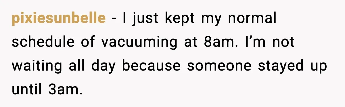 pixiesunbelle - I just kept my normal schedule of vacuuming at 8am. I’m not waiting all day because someone stayed up until 3am.