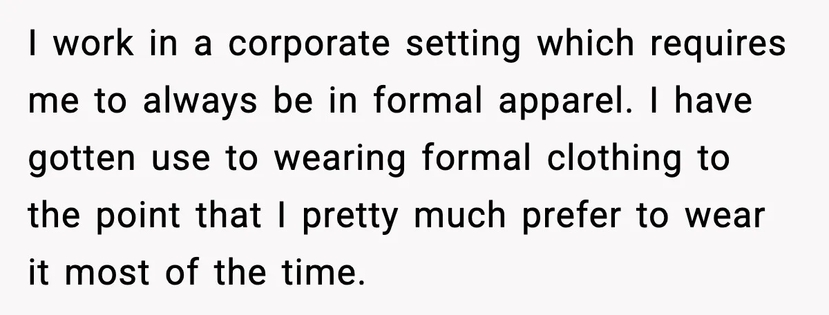 I work in a corporate setting which requires me to always be in formal apparel. I have gotten use to wearing formal clothing to the point that I pretty much...
