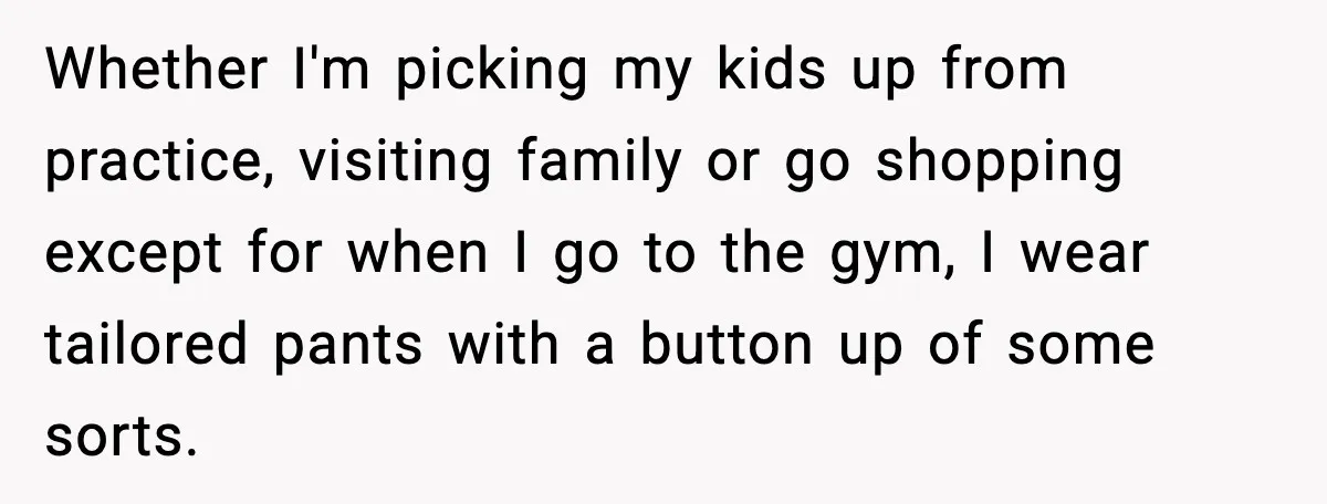 Whether I'm picking my kids up from practice, visiting family or go shopping except for when I go to the gym, I wear tailored pants with a button up of...