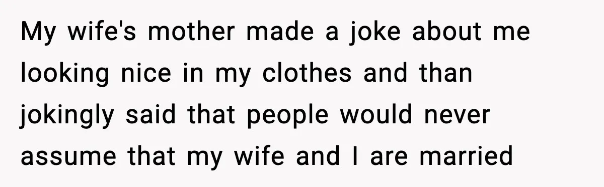 My wife's mother made a joke about me looking nice in my clothes and than jokingly said that people would never assume that my wife and I are married