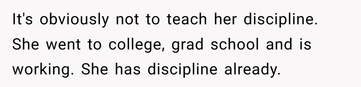 It's obviously not to teach her discipline. She went to college, grad school and is working. She has discipline already.