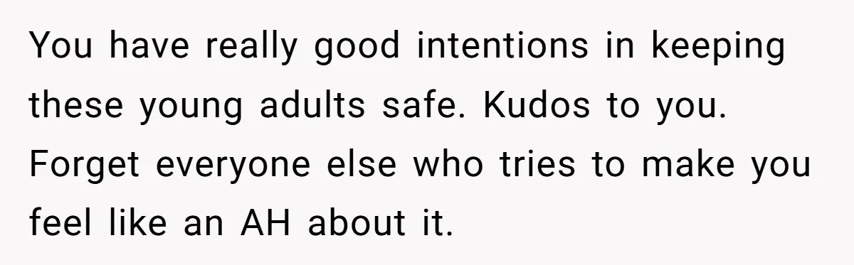 You have really good intentions in keeping these young adults safe. Kudos to you. Forget everyone else who tries to make you feel like an AH about it.