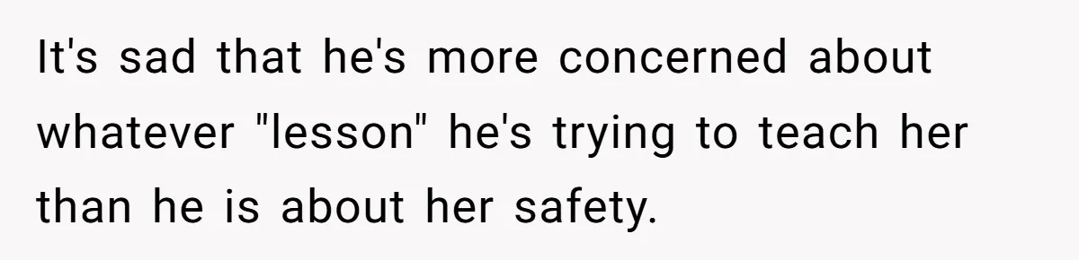 It's sad that he's more concerned about whatever "lesson" he's trying to teach her than he is about her safety.