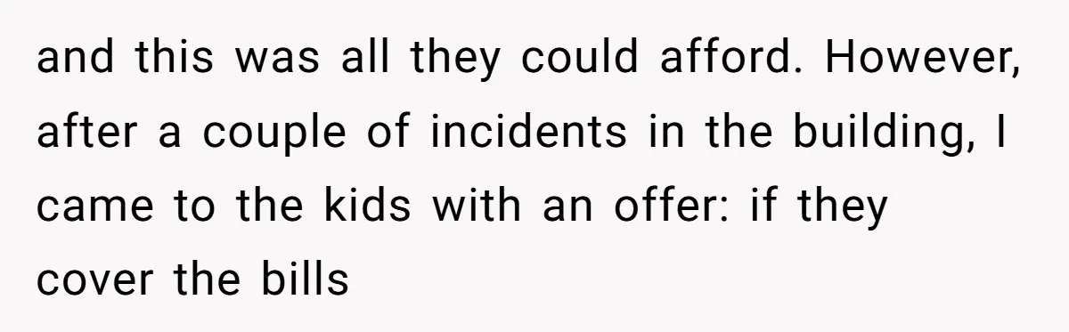 and this was all they could afford. However, after a couple of incidents in the building, I came to the kids with an offer: if they cover the bills