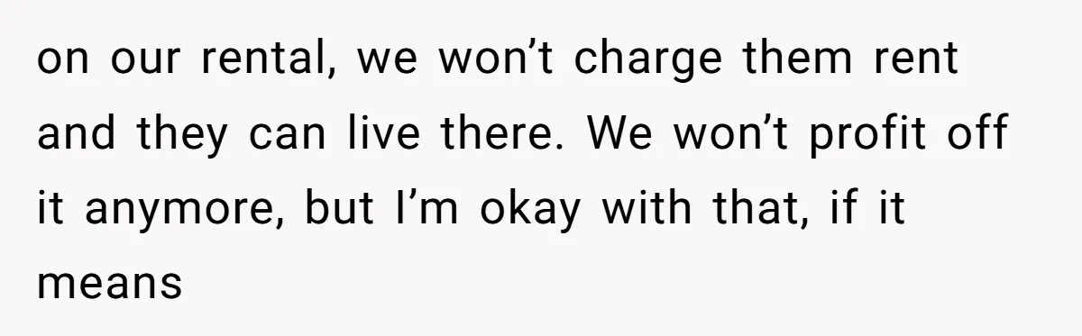 on our rental, we won’t charge them rent and they can live there. We won’t profit off it anymore, but I’m okay with that, if it means